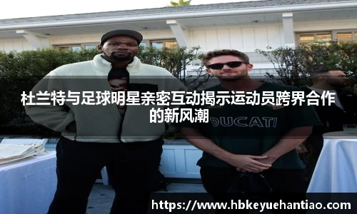 杜兰特与足球明星亲密互动揭示运动员跨界合作的新风潮